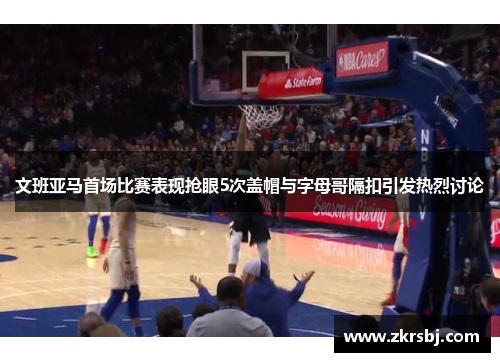 文班亚马首场比赛表现抢眼5次盖帽与字母哥隔扣引发热烈讨论